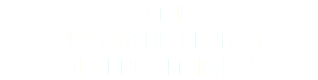 TO THE FELLOWSHIP CHURCH OF CHRIST MINISTRY
